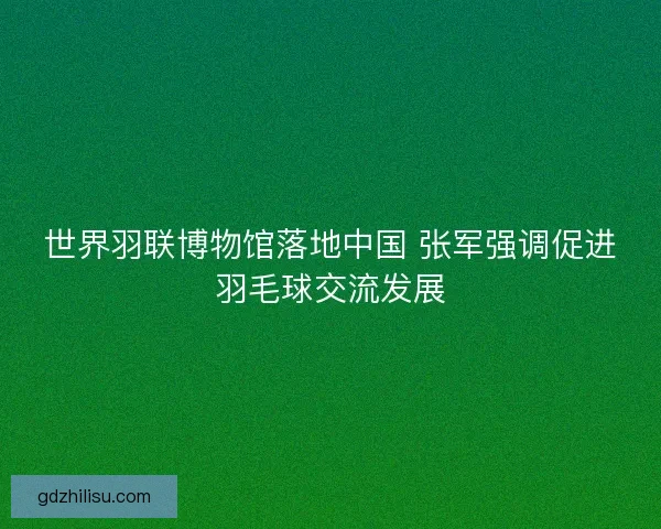 世界羽联博物馆落地中国 张军强调促进羽毛球交流发展