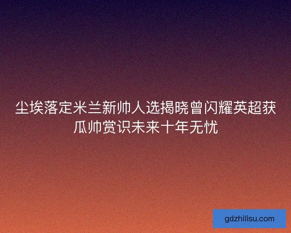 尘埃落定米兰新帅人选揭晓曾闪耀英超获瓜帅赏识未来十年无忧