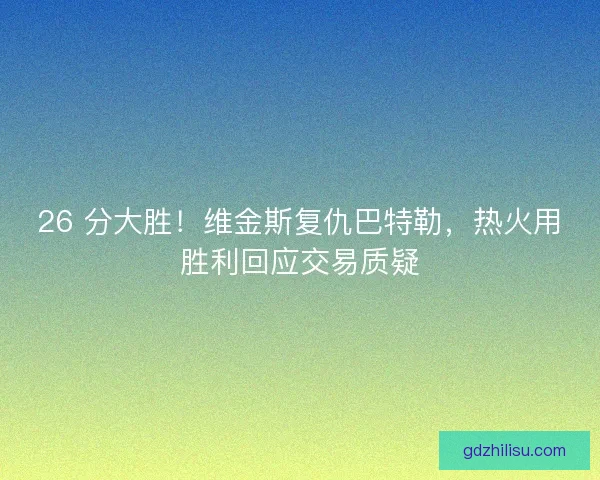 26 分大胜！维金斯复仇巴特勒，热火用胜利回应交易质疑