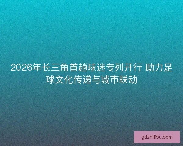 2026年长三角首趟球迷专列开行 助力足球文化传递与城市联动