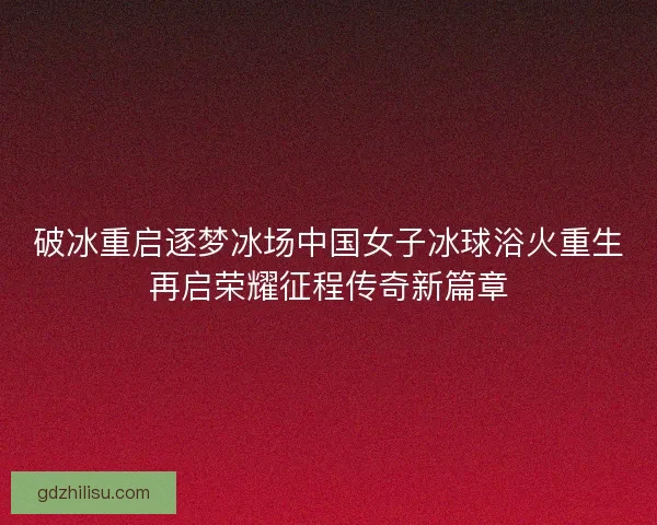 破冰重启逐梦冰场中国女子冰球浴火重生再启荣耀征程传奇新篇章