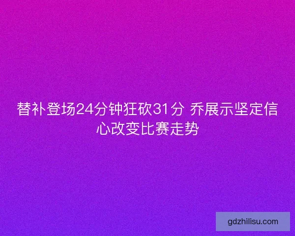 替补登场24分钟狂砍31分 乔展示坚定信心改变比赛走势