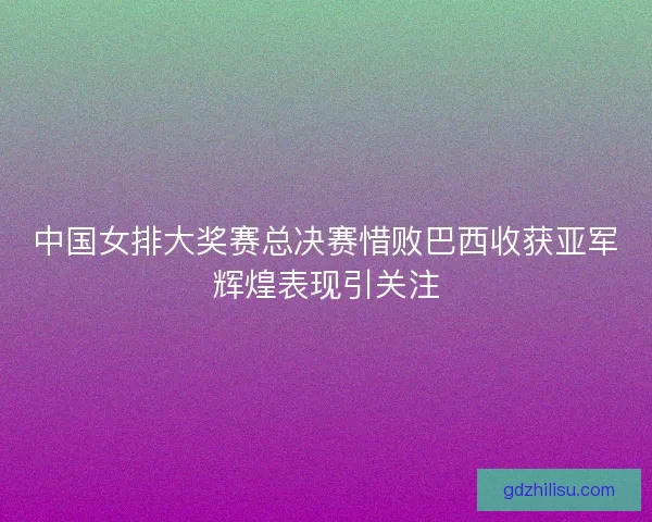 中国女排大奖赛总决赛惜败巴西收获亚军辉煌表现引关注