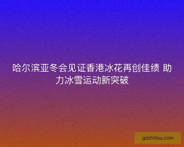 哈尔滨亚冬会见证香港冰花再创佳绩 助力冰雪运动新突破