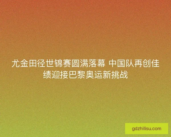 尤金田径世锦赛圆满落幕 中国队再创佳绩迎接巴黎奥运新挑战 尤金田径世锦赛圆满落幕 中国队再创佳绩迎接巴黎奥运新挑战