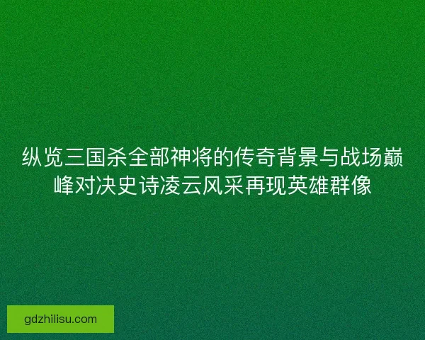纵览三国杀全部神将的传奇背景与战场巅峰对决史诗凌云风采再现英雄群像 纵览三国杀全部神将的传奇背景与战场巅峰对决史诗凌云风采再现英雄群像