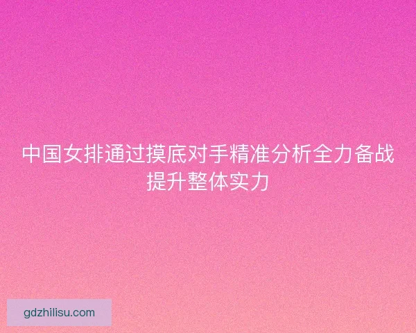 中国女排通过摸底对手精准分析全力备战提升整体实力