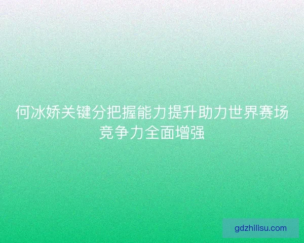 何冰娇关键分把握能力提升助力世界赛场竞争力全面增强