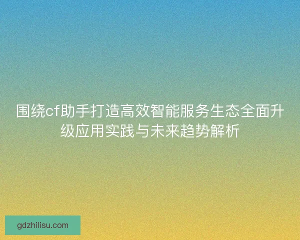 围绕cf助手打造高效智能服务生态全面升级应用实践与未来趋势解析