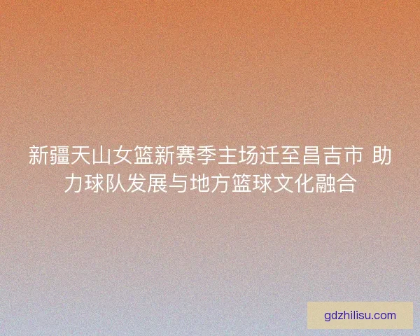 新疆天山女篮新赛季主场迁至昌吉市 助力球队发展与地方篮球文化融合