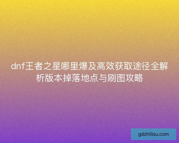 dnf王者之星哪里爆及高效获取途径全解析版本掉落地点与刷图攻略