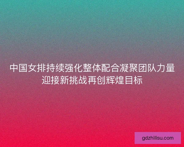 中国女排持续强化整体配合凝聚团队力量迎接新挑战再创辉煌目标