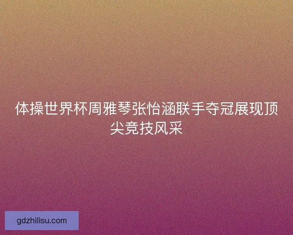 体操世界杯周雅琴张怡涵联手夺冠展现顶尖竞技风采 体操世界杯周雅琴张怡涵联手夺冠展现顶尖竞技风采