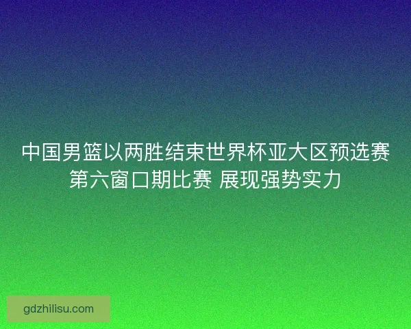 中国男篮以两胜结束世界杯亚大区预选赛第六窗口期比赛 展现强势实力