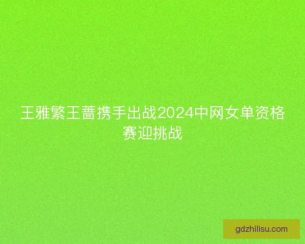 王雅繁王蔷携手出战2024中网女单资格赛迎挑战 王雅繁王蔷携手出战2024中网女单资格赛迎挑战