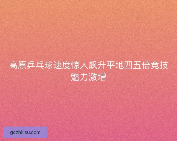 高原乒乓球速度惊人飙升平地四五倍竞技魅力激增 高原乒乓球速度惊人飙升平地四五倍竞技魅力激增