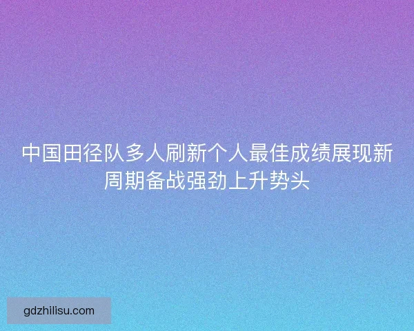 中国田径队多人刷新个人最佳成绩展现新周期备战强劲上升势头 中国田径队多人刷新个人最佳成绩展现新周期备战强劲上升势头